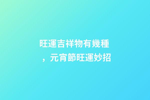 旺運吉祥物有幾種，元宵節旺運妙招-第1張-觀點-玄機派